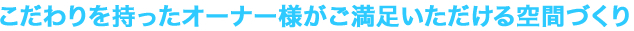 こだわりを持ったオーナー様がご満足いただける空間づくり